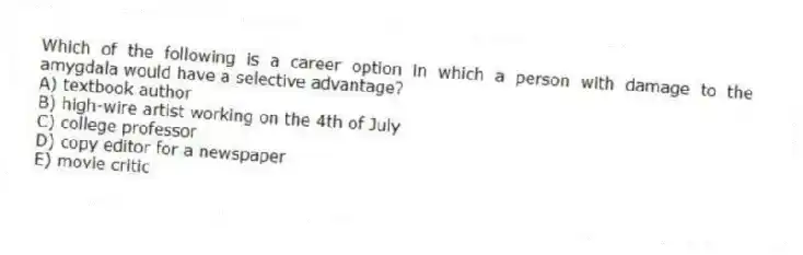Which of the following is a career option in which a person with damage to the amygdala would have a selective advantage?
A) textbook author
B) high-wire artist working on the 4th of July
C) college professor
D) copy editor for a newspaper
E) movie critic