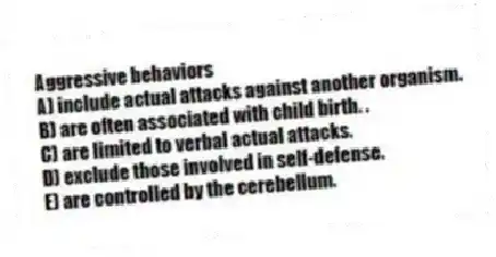 Aggressive behaviors
A) include actual attacks against another organism.
B) are often associated with child birth. .
C) are limited to verbal actual attacks.
D) exclude those involved in self-defense.
E) are controlled by the cerebellum.