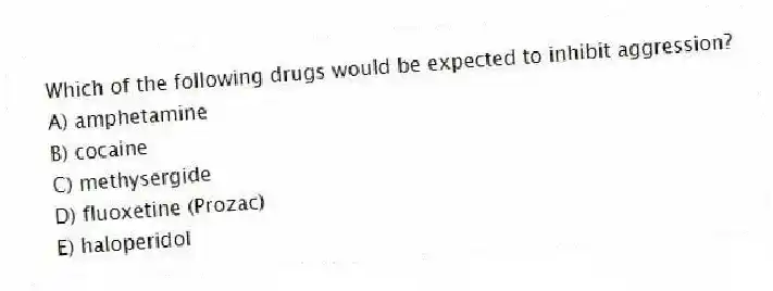 Which of the following drugs would be expected to inhibit aggression?
A) amphetamine
B) cocaine
C) methysergide
D) fluoxetine (Prozac)
E) haloperidol