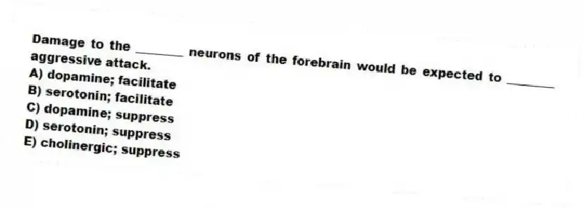 Damage to the ________ neurons of the forebrain would be expected to ________ aggressive attack.
A) dopamine; facilitate
B) serotonin; facilitate
C) dopamine; suppress
D) serotonin; suppress
E) cholinergic; suppress