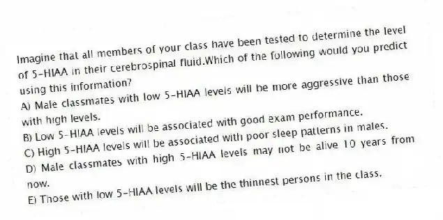 Imagine that all members of your class have been tested to determine the level of 5-HIAA in their cerebrospinal fluid.Which of the following would you predict using this information?
A) Male classmates with low 5-HIAA levels will be more aggressive than those with high levels.
B) Low 5-HIAA levels will be associated with good exam performance.
C) High 5-HIAA levels will be associated with poor sleep patterns in males.
D) Male classmates with high 5-HIAA levels may not be alive 10 years from now.
E) Those with low 5-HIAA levels will be the thinnest persons in the class.