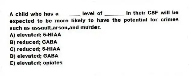 A child who has a ________ level of ________ in their CSF will be expected to be more likely to have the potential for crimes such as assault,arson,and murder.
A) elevated; 5-HIAA
B) reduced; GABA
C) reduced; 5-HIAA
D) elevated; GABA
E) elevated; opiates