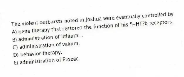 The violent outbursts noted in Joshua were eventually controlled by
A) gene therapy that restored the function of his 5-HT?b receptors.
B) administration of lithium. .
C) administration of valium.
D) behavior therapy.
E) administration of Prozac.