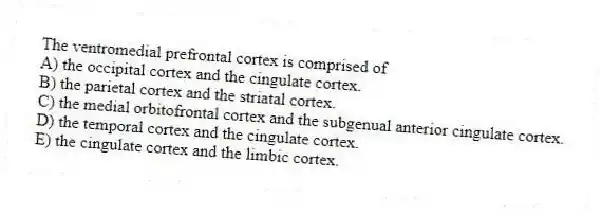 The ventromedial prefrontal cortex is comprised of
A) the occipital cortex and the cingulate cortex.
B) the parietal cortex and the striatal cortex.
C) the medial orbitofrontal cortex and the subgenual anterior cingulate cortex.
D) the temporal cortex and the cingulate cortex.
E) the cingulate cortex and the limbic cortex.