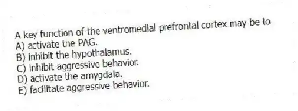 A key function of the ventromedial prefrontal cortex may be to
A) activate the PAG.
B) inhibit the hypothalamus.
C) inhibit aggressive behavior.
D) activate the amygdala.
E) facilitate aggressive behavior.