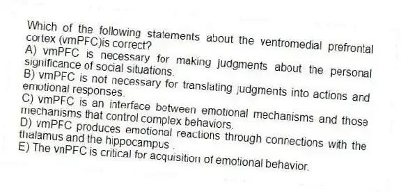 Which of the following statements about the ventromedial prefrontal cortex (vmPFC)is correct?
A) vmPFC is necessary for making judgments about the personal significance of social situations.
B) vmPFC is not necessary for translating judgments into actions and emotional responses.
C) vmPFC is an interface between emotional mechanisms and those mechanisms that control complex behaviors.
D) vmPFC produces emotional reactions through connections with the thalamus and the hippocampus .
E) The vnPFC is critical for acquisition of emotional behavior.