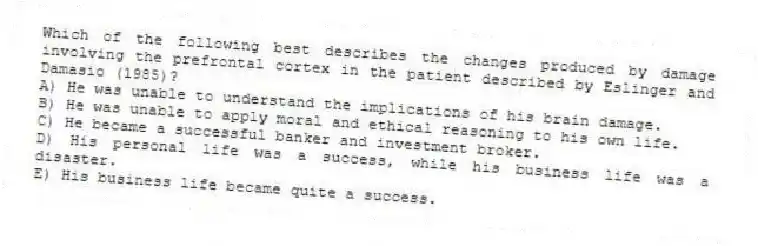 Which of the following best describes the changes produced by damage involving the prefrontal cortex in the patient described by Eslinger and Damasio (1985)?
A) He was unable to understand the implications of his brain damage.
B) He was unable to apply moral and ethical reasoning to his own life.
C) He became a successful banker and investment broker.
D) His personal life was a success, while his business life was a disaster.
E) His business life became quite a success.