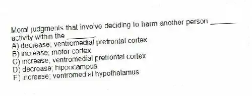 Moral judgments that involve deciding to harm another person _______ activity within the _______.
A) decrease; ventromedial prefrontal cortex
B) increase; motor cortex
C) increase; ventromedial prefrontal cortex
D) decrease; hippocampus
E) increase; ventromedial hypothalamus