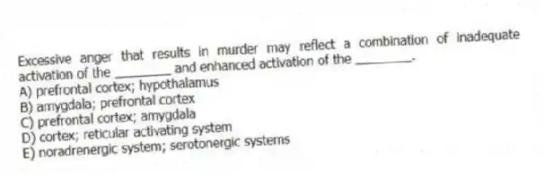 Excessive anger that results in murder may reflect a combination of inadequate activation of the ________ and enhanced activation of the ________.
A) prefrontal cortex; hypothalamus
B) amygdala; prefrontal cortex
C) prefrontal cortex; amygdala
D) cortex; reticular activating system
E) noradrenergic system; serotonergic systems