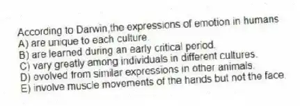 According to Darwin,the expressions of emotion in humans
A) are unique to each culture.
B) are learned during an early critical period.
C) vary greatly among individuals in different cultures.
D) evolved from similar expressions in other animals.
E) involve muscle movements of the hands but not the face.