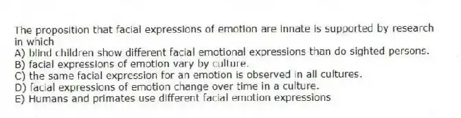 The proposition that facial expressions of emotion are innate is supported by research in which
A) blind children show different facial emotional expressions than do sighted persons.
B) facial expressions of emotion vary by culture.
C) the same facial expression for an emotion is observed in all cultures.
D) facial expressions of emotion change over time in a culture.
E) Humans and primates use different facial emotion expressions
