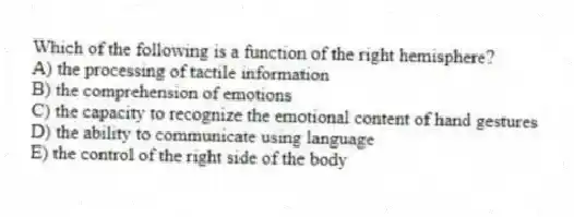 Which of the following is a function of the right hemisphere?
A) the processing of tactile information
B) the comprehension of emotions
C) the capacity to recognize the emotional content of hand gestures
D) the ability to communicate using language
E) the control of the right side of the body