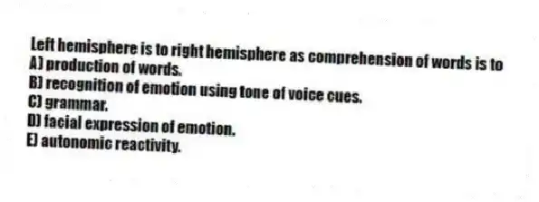 Left hemisphere is to right hemisphere as comprehension of words is to
A) production of words.
B) recognition of emotion using tone of voice cues.
C) grammar.
D) facial expression of emotion.
E) autonomic reactivity.
