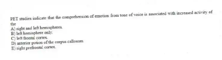 PET studies indicate that the comprehension of emotion from tone of voice is associated with increased activity of the
A) right and left hemispheres.
B) left hemisphere only.
C) left frontal cortex.
D) anterior potion of the corpus callosum.
E) right prefrontal cortex.