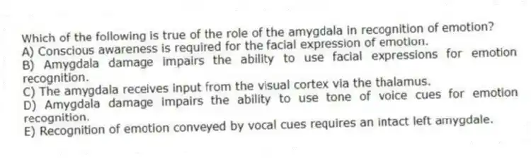 Which of the following is true of the role of the amygdala in recognition of emotion?
A) Conscious awareness is required for the facial expression of emotion.
B) Amygdala damage impairs the ability to use facial expressions for emotion recognition.
C) The amygdala receives input from the visual cortex via the thalamus.
D) Amygdala damage impairs the ability to use tone of voice cues for emotion recognition.
E) Recognition of emotion conveyed by vocal cues requires an intact left amygdale.