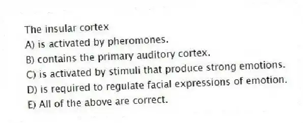 The insular cortex
A) is activated by pheromones.
B) contains the primary auditory cortex.
C) is activated by stimuli that produce strong emotions.
D) is required to regulate facial expressions of emotion.
E) All of the above are correct.