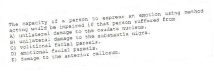 The capacity of a person to express an emotion using method acting would be impaired if that person suffered from
A) unilateral damage to the caudate nucleus.
B) unilateral damage to the substantia nigra.
C) volitional facial paresis.
D) emotional facial paresis.
E) damage to the anterior callosum.