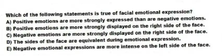 Which of the following statements is true of facial emotional expression?
A) Positive emotions are more strongly expressed than are negative emotions.
B) Positive emotions are more strongly displayed on the right side of the face.
C) Negative emotions are more strongly displayed on the right side of the face.
D) The sides of the face are equivalent during emotional expression.
E) Negative emotional expressions are more intense on the left side of the face.