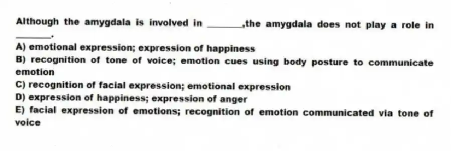 Although the amygdala is involved in ________,the amygdala does not play a role in ________.
A) emotional expression; expression of happiness
B) recognition of tone of voice; emotion cues using body posture to communicate emotion
C) recognition of facial expression; emotional expression
D) expression of happiness; expression of anger
E) facial expression of emotions; recognition of emotion communicated via tone of voice