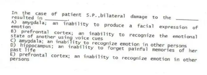 In the case of patient S.P.,bilateral damage to the ________ resulted in ________.
A) amygdala; an inability to produce a facial expression of emotion
B) prefrontal cortex; an inability to recognize the emotional state of another using voice cues
C) amygdala; an inability to recognize emotion in other persons
D) hippocampus; an inability to forget painful memories of her past life
E) prefrontal cortex; an inability to recognize emotion in other persons