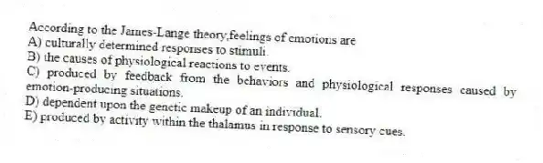 According to the James-Lange theory,feelings of emotions are
A) culturally determined responses to stimuli.
B) the causes of physiological reactions to events.
C) produced by feedback from the behaviors and physiological responses caused by emotion-producing situations.
D) dependent upon the genetic makeup of an individual.
E) produced by activity within the thalamus in response to sensory cues.
