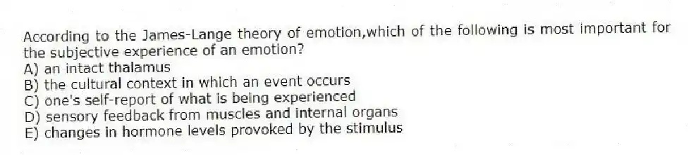 According to the James-Lange theory of emotion,which of the following is most important for the subjective experience of an emotion?
A) an intact thalamus
B) the cultural context in which an event occurs
C) one's self-report of what is being experienced
D) sensory feedback from muscles and internal organs
E) changes in hormone levels provoked by the stimulus