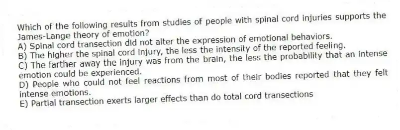 Which of the following results from studies of people with spinal cord injuries supports the James-Lange theory of emotion?
A) Spinal cord transection did not alter the expression of emotional behaviors.
B) The higher the spinal cord injury, the less the intensity of the reported feeling.
C) The farther away the injury was from the brain, the less the probability that an intense emotion could be experienced.
D) People who could not feel reactions from most of their bodies reported that they felt intense emotions.
E) Partial transection exerts larger effects than do total cord transections