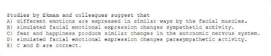 Studies by Ekman and colleagues suggest that
A) different emotions are expressed in similar ways by the facial muscles.
B) simulated facial emotional expression changes sympathetic activity.
C) fear and happiness produce similar changes in the autonomic nervous system.
D) simulated facial emotional expression changes parasympathetic activity.
E) C and D are correct.