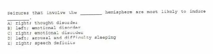 Seizures that involve the ________ hemisphere are most likely to induce ________.
A) right; thought disorder
B) left; emotional disorder
C) right; emotional disorder
D) left; arousal and difficulty sleeping
E) right; speech deficits