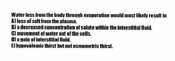 Water loss from the body through evaporation would most likely result in
A) loss of salt from the plasma.
B) a decreased concentration of solute within the interstitial fluid.
C) movement of water out of the cells.
D) a gain of interstitial fluid.
E) hypovolemic thirst but not osmometric thirst.