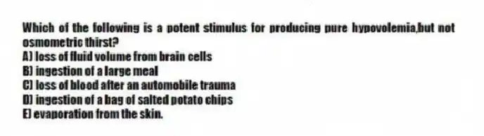 Which of the following is a potent stimulus for producing pure hypovolemia,but not osmometric thirst?
A) loss of fluid volume from brain cells
B) ingestion of a large meal
C) loss of blood after an automobile trauma
D) ingestion of a bag of salted potato chips
E) evaporation from the skin.
