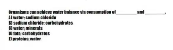 Organisms can achieve water balance via consumption of ________ and ________.
A) water; sodium chloride
B) sodium chloride; carbohydrates
C) water; minerals
D) fats; carbohydrates
E) proteins; water