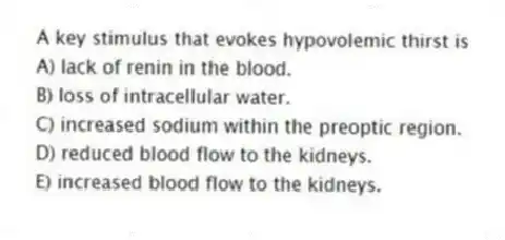 A key stimulus that evokes hypovolemic thirst is
A) lack of renin in the blood.
B) loss of intracellular water.
C) increased sodium within the preoptic region.
D) reduced blood flow to the kidneys.
E) increased blood flow to the kidneys.