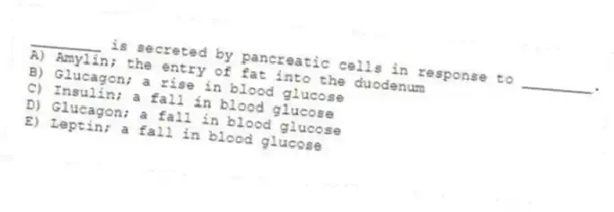 ________ is secreted by pancreatic cells in response to ________.
A) Amylin; the entry of fat into the duodenum
B) Glucagon; a rise in blood glucose
C) Insulin; a fall in blood glucose
D) Glucagon; a fall in blood glucose
E) Leptin; a fall in blood glucose