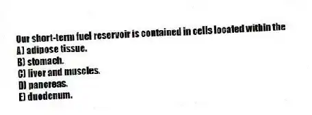 Our short-term fuel reservoir is contained in cells located within the
A) adipose tissue.
B) stomach.
C) liver and muscles.
D) pancreas.
E) duodenum.