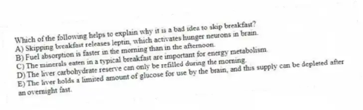 Which of the following helps to explain why it is a bad idea to skip breakfast?
A) Skipping breakfast releases leptin, which activates hunger neurons in brain.
B) Fuel absorption is faster in the morning than in the afternoon.
C) The minerals eaten in a typical breakfast are important for energy metabolism.
D) The liver carbohydrate reserve can only be refilled during the morning.
E) The liver holds a limited amount of glucose for use by the brain, and this supply can be depleted after an overnight fast.