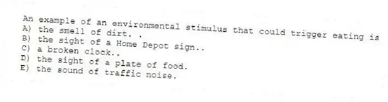 An example of an environmental stimulus that could trigger eating is
A) the smell of dirt. .
B) the sight of a Home Depot sign..
C) a broken clock..
D) the sight of a plate of food.
E) the sound of traffic noise.