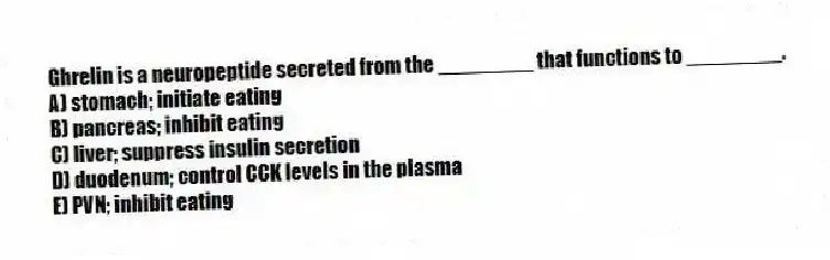 Ghrelin is a neuropeptide secreted from the ________ that functions to ________.
A) stomach; initiate eating
B) pancreas; inhibit eating
C) liver; suppress insulin secretion
D) duodenum; control CCK levels in the plasma
E) PVN; inhibit eating