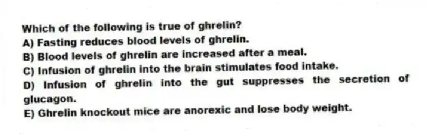 Which of the following is true of ghrelin?
A) Fasting reduces blood levels of ghrelin.
B) Blood levels of ghrelin are increased after a meal.
C) Infusion of ghrelin into the brain stimulates food intake.
D) Infusion of ghrelin into the gut suppresses the secretion of glucagon.
E) Ghrelin knockout mice are anorexic and lose body weight.