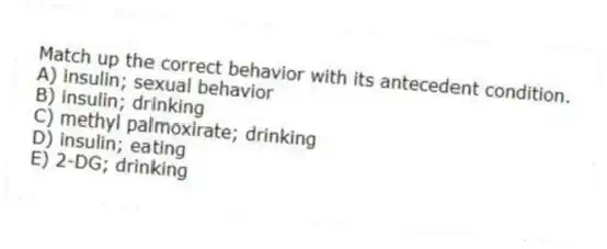 Match up the correct behavior with its antecedent condition.
A) insulin; sexual behavior
B) insulin; drinking
C) methyl palmoxirate; drinking
D) insulin; eating
E) 2-DG; drinking