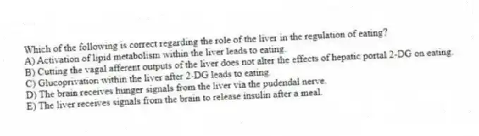 Which of the following is correct regarding the role of the liver in the regulation of eating?
A) Activation of lipid metabolism within the liver leads to eating.
B) Cutting the vagal afferent outputs of the liver does not alter the effects of hepatic portal 2-DG on eating.
C) Glucoprivation within the liver after 2-DG leads to eating.
D) The brain receives hunger signals from the liver via the pudendal nerve.
E) The liver receives signals from the brain to release insulin after a meal.
