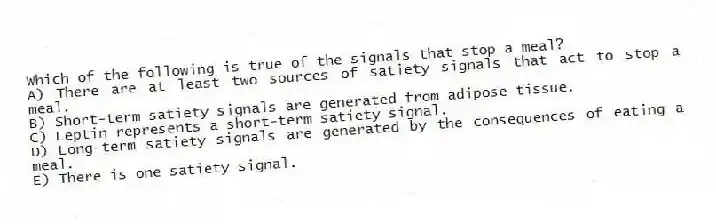 Which of the following is true of the signals that stop a meal?
A) There are at least two sources of satiety signals that act to stop a meal.
B) Short-term satiety signals are generated from adipose tissue.
C) Leptin represents a short-term satiety signal.
D) Long-term satiety signals are generated by the consequences of eating a meal.
E) There is one satiety signal.