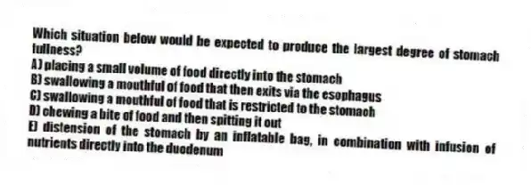 Which situation below would be expected to produce the largest degree of stomach fullness?
A) placing a small volume of food directly into the stomach
B) swallowing a mouthful of food that then exits via the esophagus
C) swallowing a mouthful of food that is restricted to the stomach
D) chewing a bite of food and then spitting it out
E) distension of the stomach by an inflatable bag, in combination with infusion of nutrients directly into the duodenum