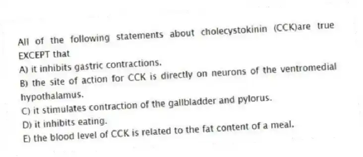 All of the following statements about cholecystokinin (CCK)are true EXCEPT that
A) it inhibits gastric contractions.
B) the site of action for CCK is directly on neurons of the ventromedial hypothalamus.
C) it stimulates contraction of the gallbladder and pylorus.
D) it inhibits eating.
E) the blood level of CCK is related to the fat content of a meal.