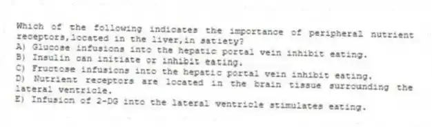 Which of the following indicates the importance of peripheral nutrient receptors,located in the liver,in satiety?
A) Glucose infusions into the hepatic portal vein inhibit eating.
B) Insulin can initiate or inhibit eating.
C) Fructose infusions into the hepatic portal vein inhibit eating.
D) Nutrient receptors are located in the brain tissue surrounding the lateral ventricle.
E) Infusion of 2-DG into the lateral ventricle stimulates eating.