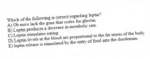 Which of the following is correct regarding leptin?
A) Ob mice lack the gene that codes for ghrelin.
B) Leptin produces a decrease in metabolic rate.
C) Leptin stimulates eating.
D) Leptin levels in the blood are proportional to the fat stores of the body.
E) leptin release is stimulated by the entry of food into the duodenum.