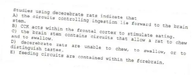 Studies using decerebrate rats indicate that
A) the circuits controlling ingestion lie forward to the brain stem.
B) CCK acts within the frontal cortex to stimulate eating.
C) the brain stem contains circuits that allow a rat to chew and to swallow.
D) decerebrate rats are unable to chew, to swallow, or to distinguish tastes.
E) feeding circuits are contained within the forebrain.