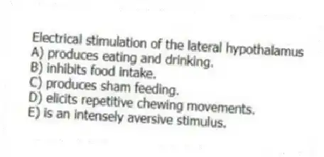 Electrical stimulation of the lateral hypothalamus
A) produces eating and drinking.
B) inhibits food intake.
C) produces sham feeding.
D) elicits repetitive chewing movements.
E) is an intensely aversive stimulus.