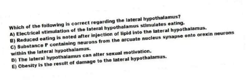 Which of the following is correct regarding the lateral hypothalamus?
A) Electrical stimulation of the lateral hypothalamus stimulates eating.
B) Reduced eating is noted after injection of lipid into the lateral hypothalamus.
C) Substance P containing neurons from the arcuate nucleus synapse onto orexin neurons within the lateral hypothalamus.
D) The lateral hypothalamus can alter sexual motivation.
E) Obesity is the result of damage to the lateral hypothalamus.