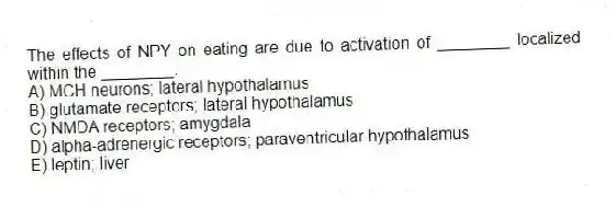 The effects of NPY on eating are due to activation of ________ localized within the ________.
A) MCH neurons; lateral hypothalamus
B) glutamate receptors; lateral hypothalamus
C) NMDA receptors; amygdala
D) alpha-adrenergic receptors; paraventricular hypothalamus
E) leptin; liver